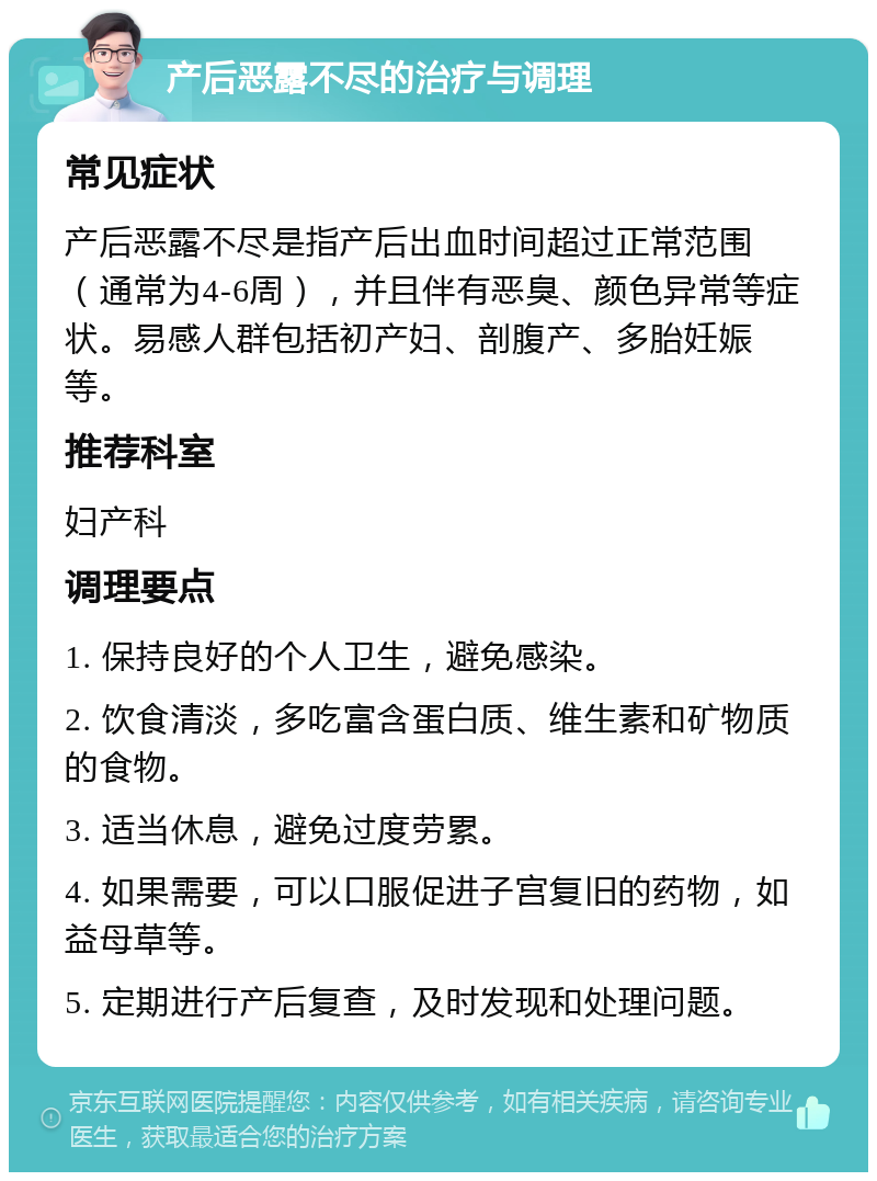 产后恶露不尽的治疗与调理 常见症状 产后恶露不尽是指产后出血时间超过正常范围（通常为4-6周），并且伴有恶臭、颜色异常等症状。易感人群包括初产妇、剖腹产、多胎妊娠等。 推荐科室 妇产科 调理要点 1. 保持良好的个人卫生，避免感染。 2. 饮食清淡，多吃富含蛋白质、维生素和矿物质的食物。 3. 适当休息，避免过度劳累。 4. 如果需要，可以口服促进子宫复旧的药物，如益母草等。 5. 定期进行产后复查，及时发现和处理问题。