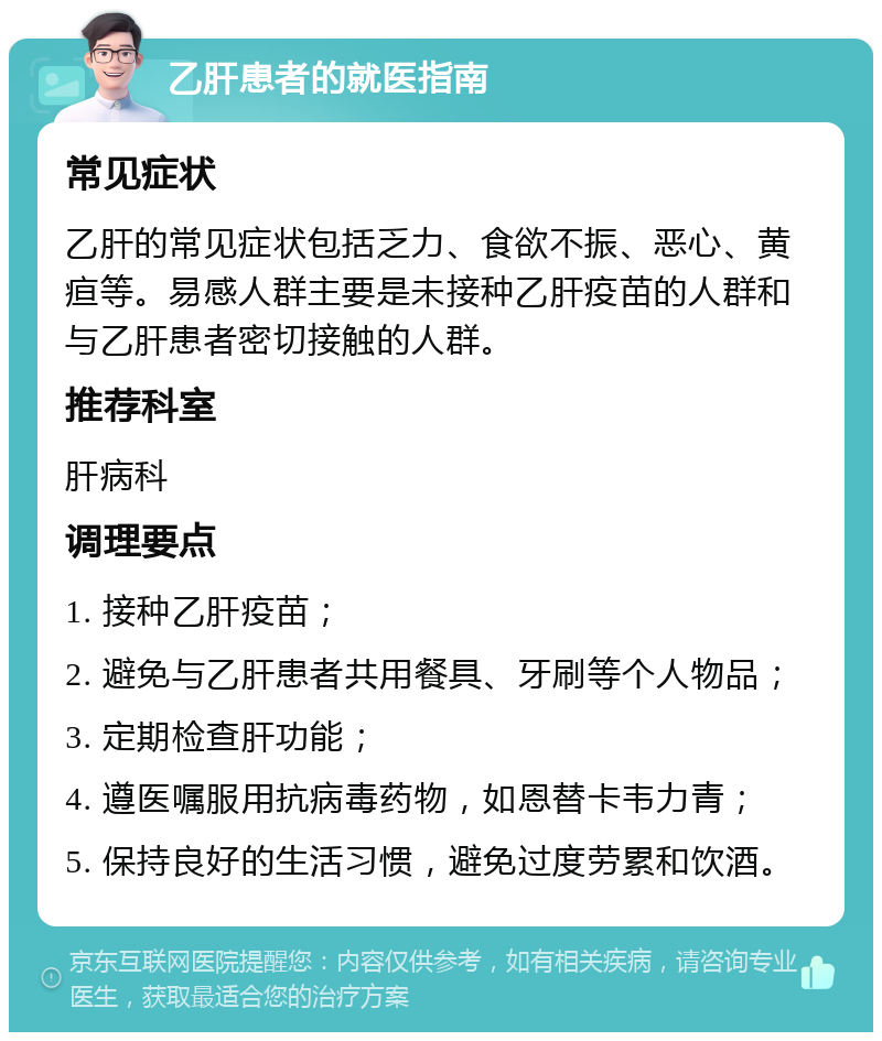 乙肝患者的就医指南 常见症状 乙肝的常见症状包括乏力、食欲不振、恶心、黄疸等。易感人群主要是未接种乙肝疫苗的人群和与乙肝患者密切接触的人群。 推荐科室 肝病科 调理要点 1. 接种乙肝疫苗； 2. 避免与乙肝患者共用餐具、牙刷等个人物品； 3. 定期检查肝功能； 4. 遵医嘱服用抗病毒药物，如恩替卡韦力青； 5. 保持良好的生活习惯，避免过度劳累和饮酒。