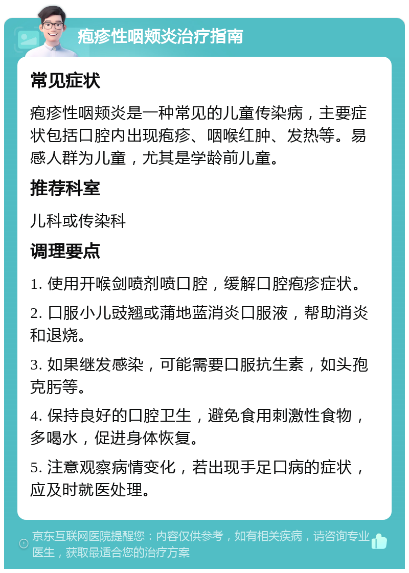 疱疹性咽颊炎治疗指南 常见症状 疱疹性咽颊炎是一种常见的儿童传染病，主要症状包括口腔内出现疱疹、咽喉红肿、发热等。易感人群为儿童，尤其是学龄前儿童。 推荐科室 儿科或传染科 调理要点 1. 使用开喉剑喷剂喷口腔，缓解口腔疱疹症状。 2. 口服小儿豉翘或蒲地蓝消炎口服液，帮助消炎和退烧。 3. 如果继发感染，可能需要口服抗生素，如头孢克肟等。 4. 保持良好的口腔卫生，避免食用刺激性食物，多喝水，促进身体恢复。 5. 注意观察病情变化，若出现手足口病的症状，应及时就医处理。