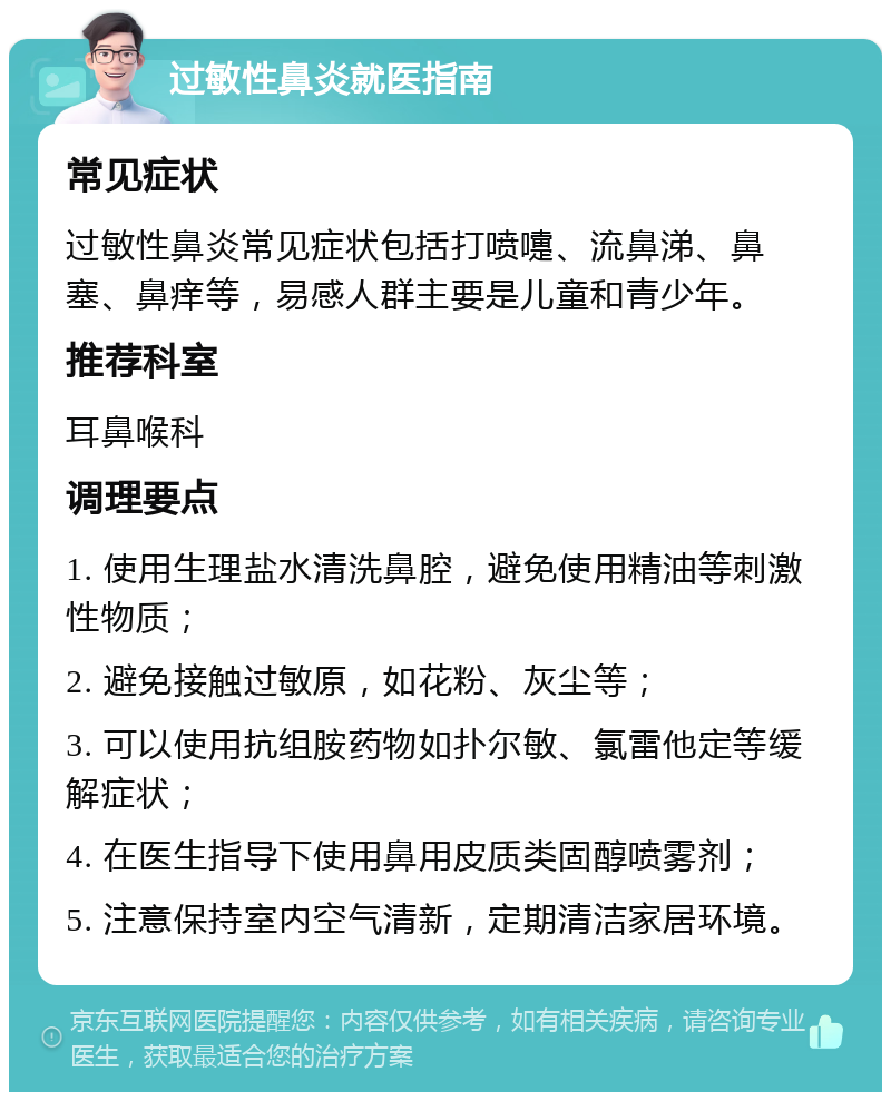 过敏性鼻炎就医指南 常见症状 过敏性鼻炎常见症状包括打喷嚏、流鼻涕、鼻塞、鼻痒等，易感人群主要是儿童和青少年。 推荐科室 耳鼻喉科 调理要点 1. 使用生理盐水清洗鼻腔，避免使用精油等刺激性物质； 2. 避免接触过敏原，如花粉、灰尘等； 3. 可以使用抗组胺药物如扑尔敏、氯雷他定等缓解症状； 4. 在医生指导下使用鼻用皮质类固醇喷雾剂； 5. 注意保持室内空气清新，定期清洁家居环境。