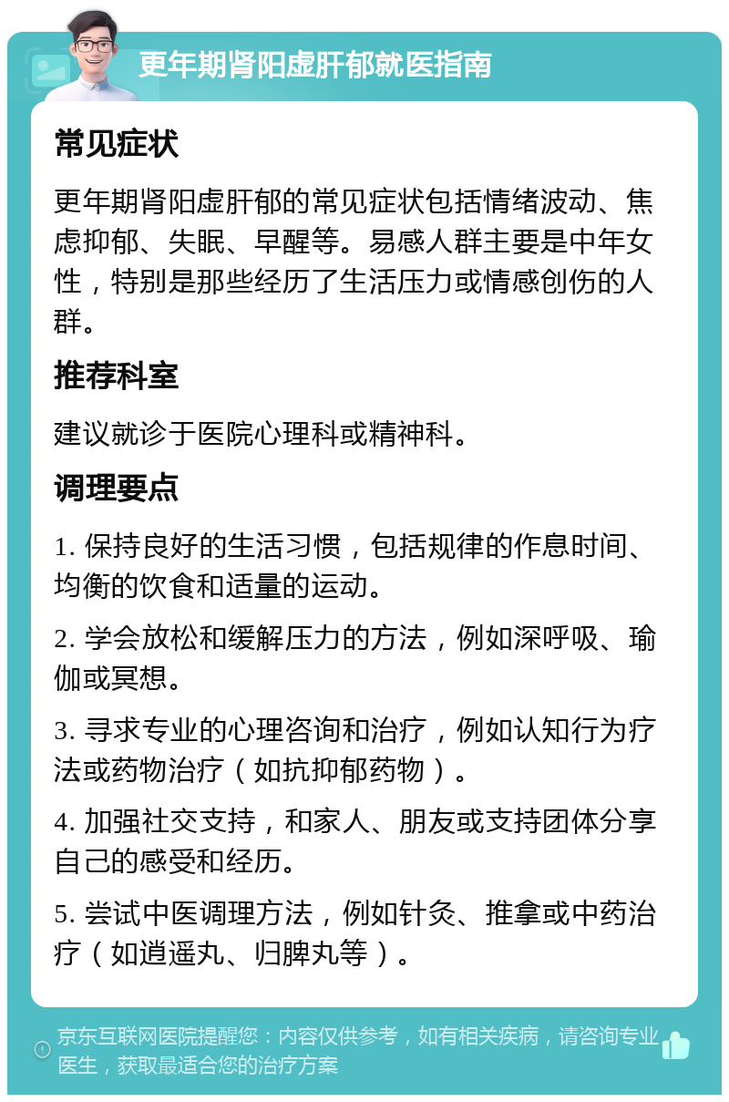 更年期肾阳虚肝郁就医指南 常见症状 更年期肾阳虚肝郁的常见症状包括情绪波动、焦虑抑郁、失眠、早醒等。易感人群主要是中年女性，特别是那些经历了生活压力或情感创伤的人群。 推荐科室 建议就诊于医院心理科或精神科。 调理要点 1. 保持良好的生活习惯，包括规律的作息时间、均衡的饮食和适量的运动。 2. 学会放松和缓解压力的方法，例如深呼吸、瑜伽或冥想。 3. 寻求专业的心理咨询和治疗，例如认知行为疗法或药物治疗（如抗抑郁药物）。 4. 加强社交支持，和家人、朋友或支持团体分享自己的感受和经历。 5. 尝试中医调理方法，例如针灸、推拿或中药治疗（如逍遥丸、归脾丸等）。