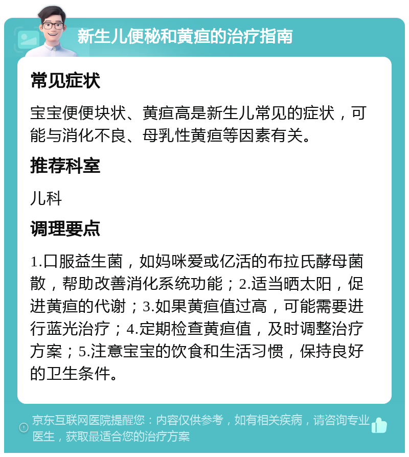 新生儿便秘和黄疸的治疗指南 常见症状 宝宝便便块状、黄疸高是新生儿常见的症状，可能与消化不良、母乳性黄疸等因素有关。 推荐科室 儿科 调理要点 1.口服益生菌，如妈咪爱或亿活的布拉氏酵母菌散，帮助改善消化系统功能；2.适当晒太阳，促进黄疸的代谢；3.如果黄疸值过高，可能需要进行蓝光治疗；4.定期检查黄疸值，及时调整治疗方案；5.注意宝宝的饮食和生活习惯，保持良好的卫生条件。