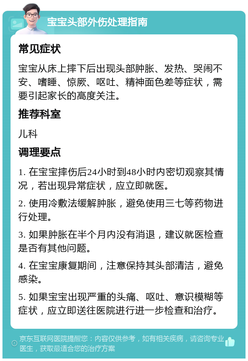 宝宝头部外伤处理指南 常见症状 宝宝从床上摔下后出现头部肿胀、发热、哭闹不安、嗜睡、惊厥、呕吐、精神面色差等症状，需要引起家长的高度关注。 推荐科室 儿科 调理要点 1. 在宝宝摔伤后24小时到48小时内密切观察其情况，若出现异常症状，应立即就医。 2. 使用冷敷法缓解肿胀，避免使用三七等药物进行处理。 3. 如果肿胀在半个月内没有消退，建议就医检查是否有其他问题。 4. 在宝宝康复期间，注意保持其头部清洁，避免感染。 5. 如果宝宝出现严重的头痛、呕吐、意识模糊等症状，应立即送往医院进行进一步检查和治疗。