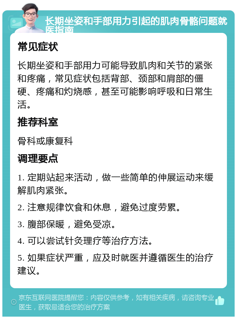 长期坐姿和手部用力引起的肌肉骨骼问题就医指南 常见症状 长期坐姿和手部用力可能导致肌肉和关节的紧张和疼痛，常见症状包括背部、颈部和肩部的僵硬、疼痛和灼烧感，甚至可能影响呼吸和日常生活。 推荐科室 骨科或康复科 调理要点 1. 定期站起来活动，做一些简单的伸展运动来缓解肌肉紧张。 2. 注意规律饮食和休息，避免过度劳累。 3. 腹部保暖，避免受凉。 4. 可以尝试针灸理疗等治疗方法。 5. 如果症状严重，应及时就医并遵循医生的治疗建议。