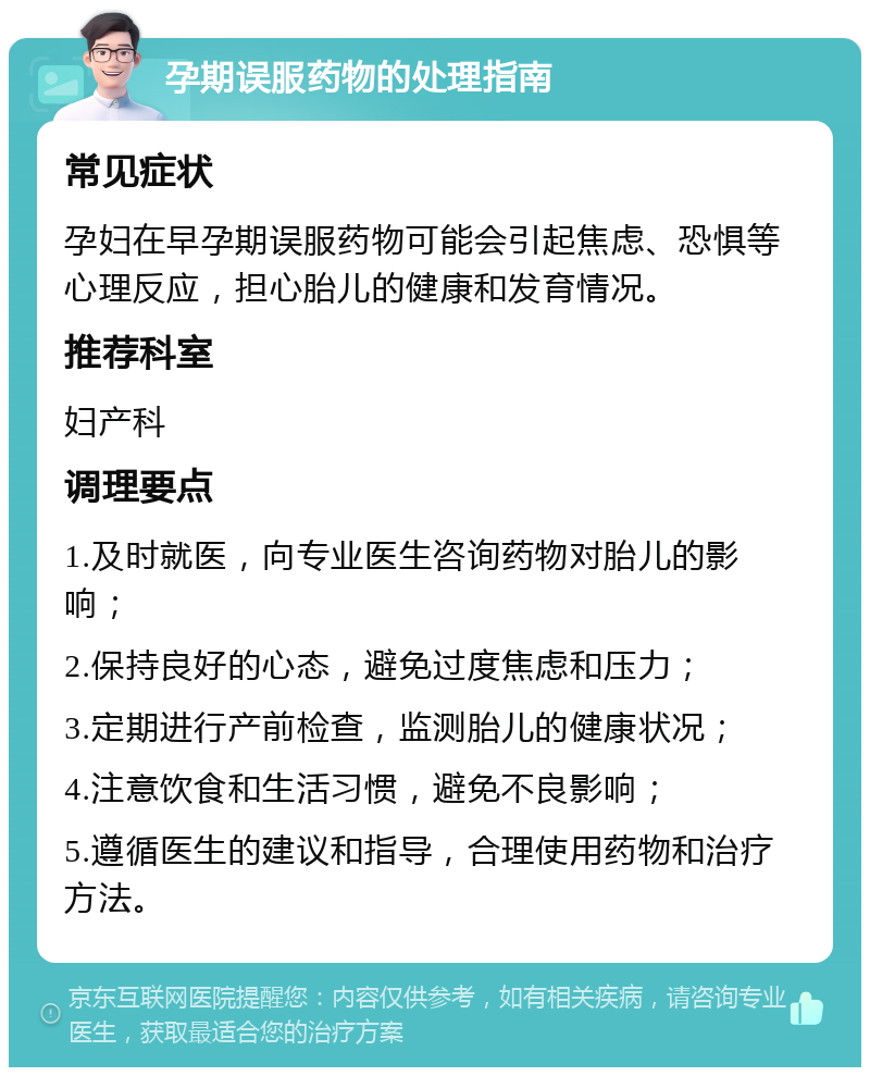 孕期误服药物的处理指南 常见症状 孕妇在早孕期误服药物可能会引起焦虑、恐惧等心理反应，担心胎儿的健康和发育情况。 推荐科室 妇产科 调理要点 1.及时就医，向专业医生咨询药物对胎儿的影响； 2.保持良好的心态，避免过度焦虑和压力； 3.定期进行产前检查，监测胎儿的健康状况； 4.注意饮食和生活习惯，避免不良影响； 5.遵循医生的建议和指导，合理使用药物和治疗方法。