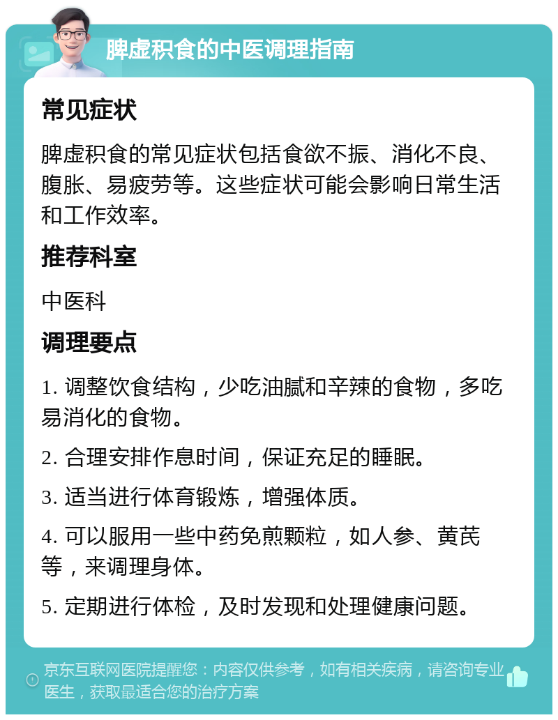 脾虚积食的中医调理指南 常见症状 脾虚积食的常见症状包括食欲不振、消化不良、腹胀、易疲劳等。这些症状可能会影响日常生活和工作效率。 推荐科室 中医科 调理要点 1. 调整饮食结构，少吃油腻和辛辣的食物，多吃易消化的食物。 2. 合理安排作息时间，保证充足的睡眠。 3. 适当进行体育锻炼，增强体质。 4. 可以服用一些中药免煎颗粒，如人参、黄芪等，来调理身体。 5. 定期进行体检，及时发现和处理健康问题。