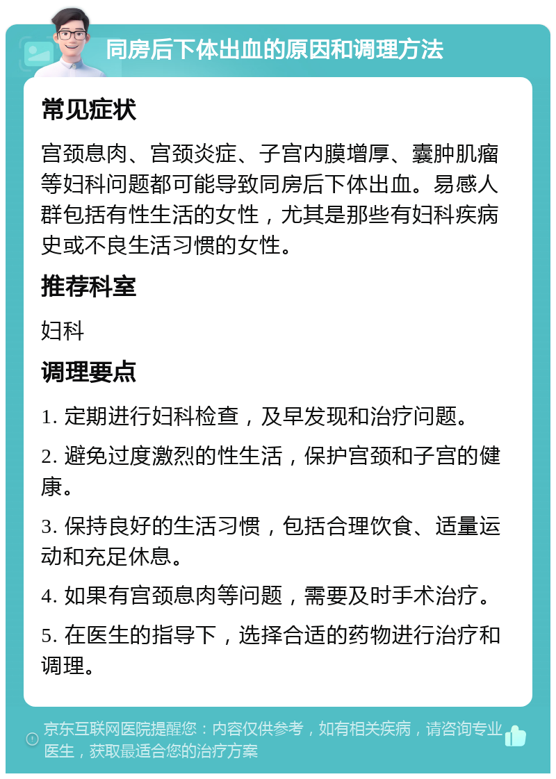 同房后下体出血的原因和调理方法 常见症状 宫颈息肉、宫颈炎症、子宫内膜增厚、囊肿肌瘤等妇科问题都可能导致同房后下体出血。易感人群包括有性生活的女性，尤其是那些有妇科疾病史或不良生活习惯的女性。 推荐科室 妇科 调理要点 1. 定期进行妇科检查，及早发现和治疗问题。 2. 避免过度激烈的性生活，保护宫颈和子宫的健康。 3. 保持良好的生活习惯，包括合理饮食、适量运动和充足休息。 4. 如果有宫颈息肉等问题，需要及时手术治疗。 5. 在医生的指导下，选择合适的药物进行治疗和调理。