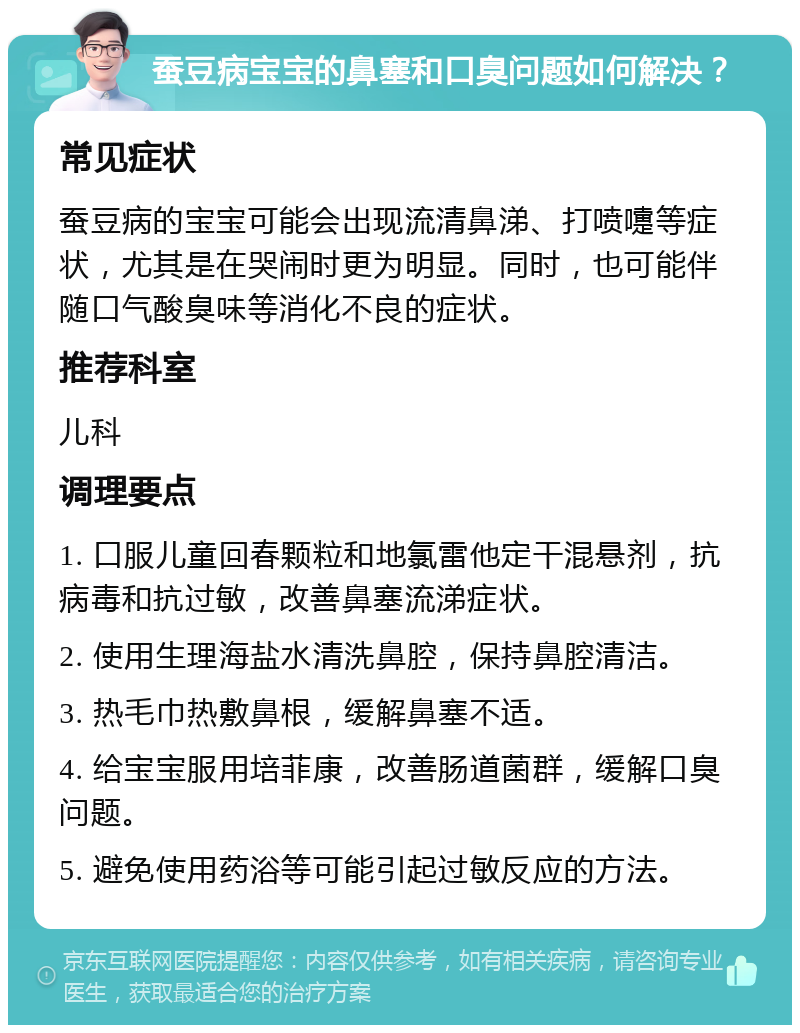 蚕豆病宝宝的鼻塞和口臭问题如何解决？ 常见症状 蚕豆病的宝宝可能会出现流清鼻涕、打喷嚏等症状，尤其是在哭闹时更为明显。同时，也可能伴随口气酸臭味等消化不良的症状。 推荐科室 儿科 调理要点 1. 口服儿童回春颗粒和地氯雷他定干混悬剂，抗病毒和抗过敏，改善鼻塞流涕症状。 2. 使用生理海盐水清洗鼻腔，保持鼻腔清洁。 3. 热毛巾热敷鼻根，缓解鼻塞不适。 4. 给宝宝服用培菲康，改善肠道菌群，缓解口臭问题。 5. 避免使用药浴等可能引起过敏反应的方法。