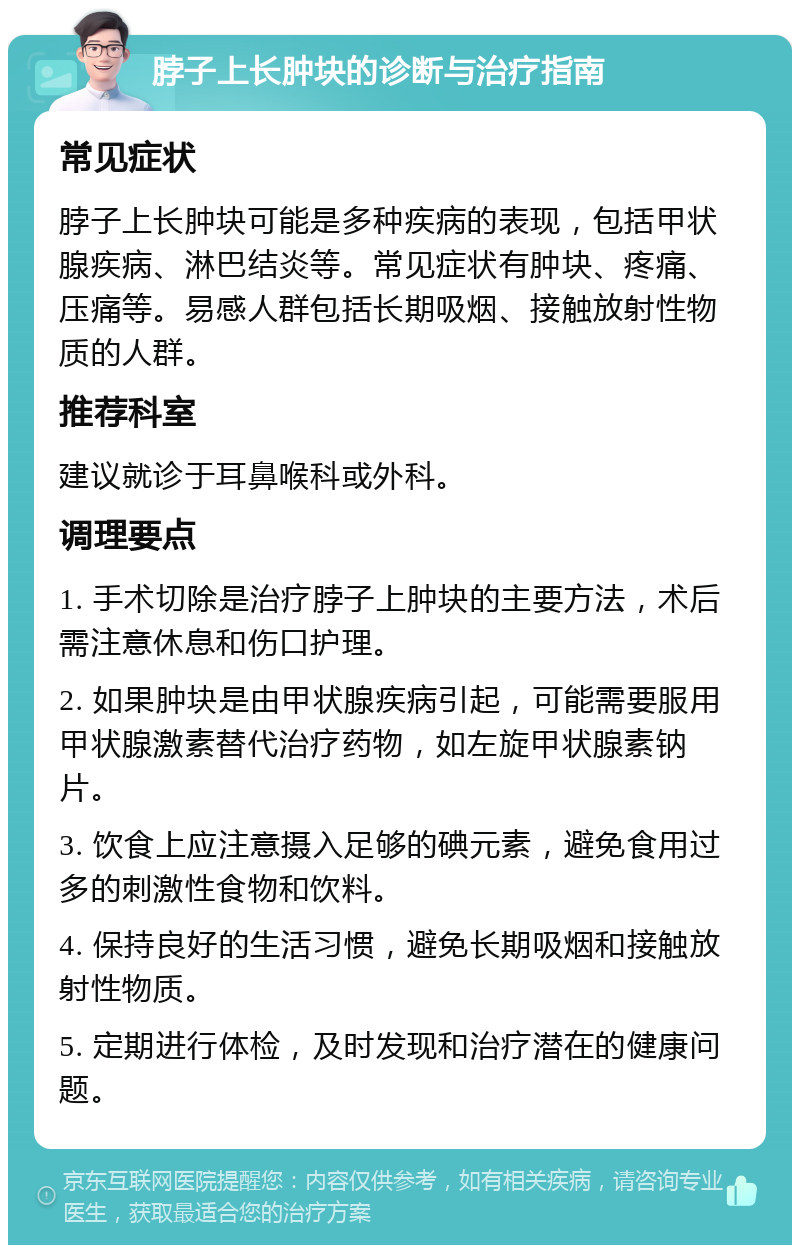 脖子上长肿块的诊断与治疗指南 常见症状 脖子上长肿块可能是多种疾病的表现，包括甲状腺疾病、淋巴结炎等。常见症状有肿块、疼痛、压痛等。易感人群包括长期吸烟、接触放射性物质的人群。 推荐科室 建议就诊于耳鼻喉科或外科。 调理要点 1. 手术切除是治疗脖子上肿块的主要方法，术后需注意休息和伤口护理。 2. 如果肿块是由甲状腺疾病引起，可能需要服用甲状腺激素替代治疗药物，如左旋甲状腺素钠片。 3. 饮食上应注意摄入足够的碘元素，避免食用过多的刺激性食物和饮料。 4. 保持良好的生活习惯，避免长期吸烟和接触放射性物质。 5. 定期进行体检，及时发现和治疗潜在的健康问题。