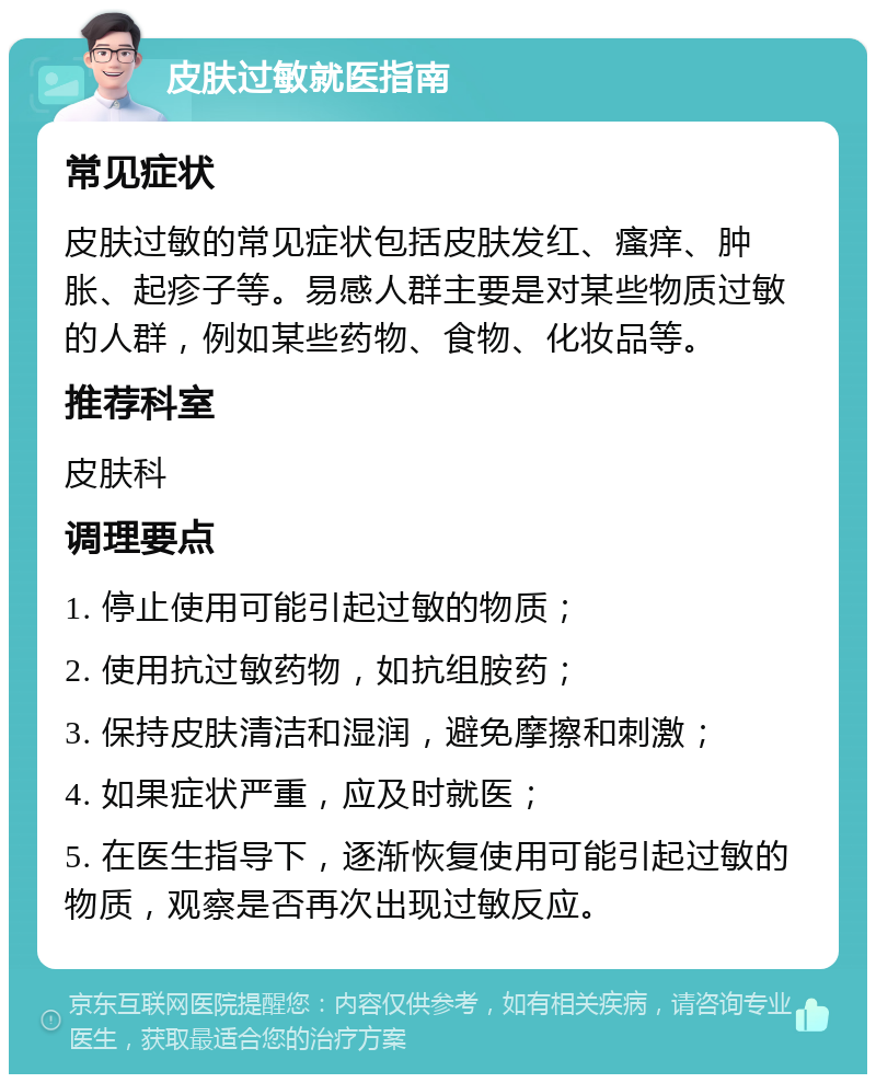 皮肤过敏就医指南 常见症状 皮肤过敏的常见症状包括皮肤发红、瘙痒、肿胀、起疹子等。易感人群主要是对某些物质过敏的人群，例如某些药物、食物、化妆品等。 推荐科室 皮肤科 调理要点 1. 停止使用可能引起过敏的物质； 2. 使用抗过敏药物，如抗组胺药； 3. 保持皮肤清洁和湿润，避免摩擦和刺激； 4. 如果症状严重，应及时就医； 5. 在医生指导下，逐渐恢复使用可能引起过敏的物质，观察是否再次出现过敏反应。