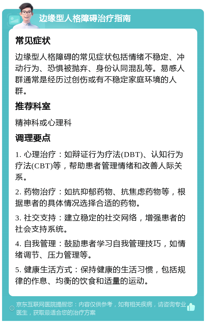 边缘型人格障碍治疗指南 常见症状 边缘型人格障碍的常见症状包括情绪不稳定、冲动行为、恐惧被抛弃、身份认同混乱等。易感人群通常是经历过创伤或有不稳定家庭环境的人群。 推荐科室 精神科或心理科 调理要点 1. 心理治疗：如辩证行为疗法(DBT)、认知行为疗法(CBT)等，帮助患者管理情绪和改善人际关系。 2. 药物治疗：如抗抑郁药物、抗焦虑药物等，根据患者的具体情况选择合适的药物。 3. 社交支持：建立稳定的社交网络，增强患者的社会支持系统。 4. 自我管理：鼓励患者学习自我管理技巧，如情绪调节、压力管理等。 5. 健康生活方式：保持健康的生活习惯，包括规律的作息、均衡的饮食和适量的运动。