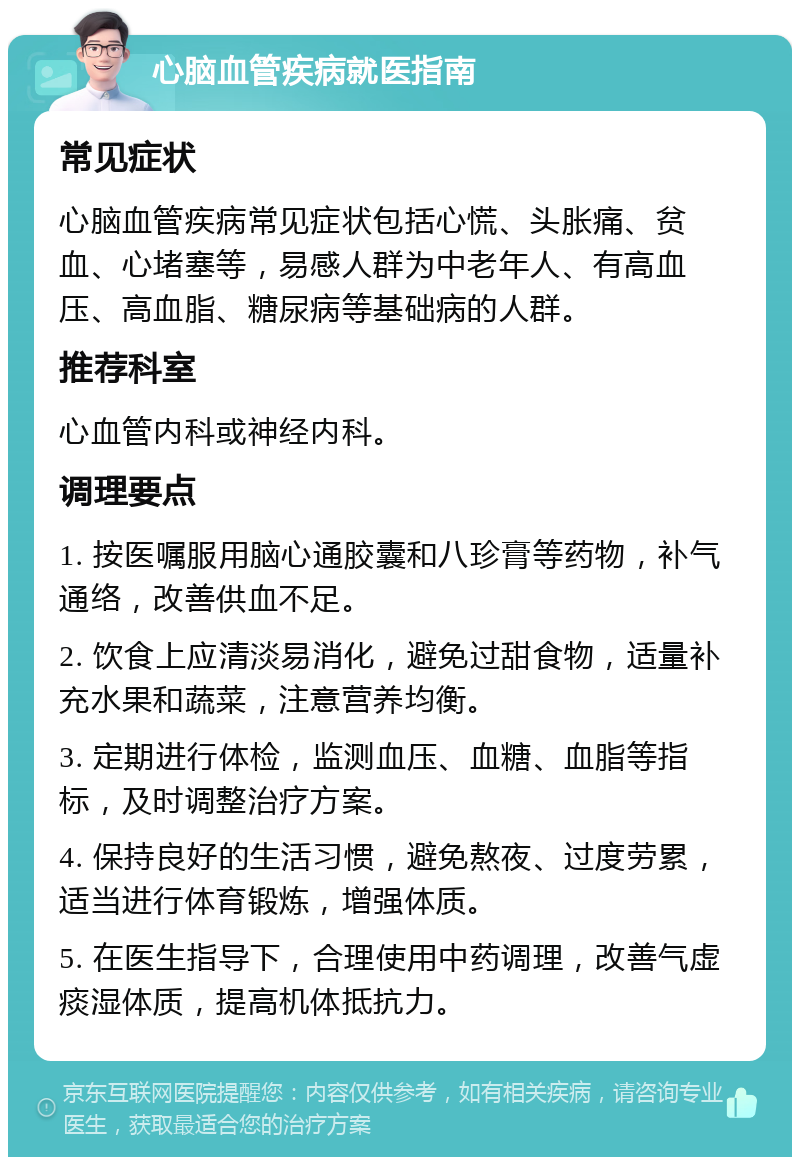 心脑血管疾病就医指南 常见症状 心脑血管疾病常见症状包括心慌、头胀痛、贫血、心堵塞等，易感人群为中老年人、有高血压、高血脂、糖尿病等基础病的人群。 推荐科室 心血管内科或神经内科。 调理要点 1. 按医嘱服用脑心通胶囊和八珍膏等药物，补气通络，改善供血不足。 2. 饮食上应清淡易消化，避免过甜食物，适量补充水果和蔬菜，注意营养均衡。 3. 定期进行体检，监测血压、血糖、血脂等指标，及时调整治疗方案。 4. 保持良好的生活习惯，避免熬夜、过度劳累，适当进行体育锻炼，增强体质。 5. 在医生指导下，合理使用中药调理，改善气虚痰湿体质，提高机体抵抗力。