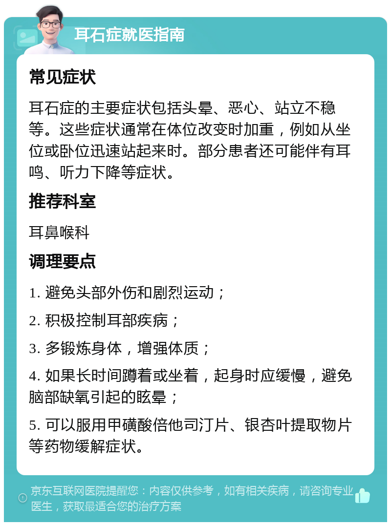 耳石症就医指南 常见症状 耳石症的主要症状包括头晕、恶心、站立不稳等。这些症状通常在体位改变时加重，例如从坐位或卧位迅速站起来时。部分患者还可能伴有耳鸣、听力下降等症状。 推荐科室 耳鼻喉科 调理要点 1. 避免头部外伤和剧烈运动； 2. 积极控制耳部疾病； 3. 多锻炼身体，增强体质； 4. 如果长时间蹲着或坐着，起身时应缓慢，避免脑部缺氧引起的眩晕； 5. 可以服用甲磺酸倍他司汀片、银杏叶提取物片等药物缓解症状。