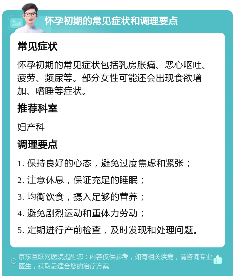 怀孕初期的常见症状和调理要点 常见症状 怀孕初期的常见症状包括乳房胀痛、恶心呕吐、疲劳、频尿等。部分女性可能还会出现食欲增加、嗜睡等症状。 推荐科室 妇产科 调理要点 1. 保持良好的心态，避免过度焦虑和紧张； 2. 注意休息，保证充足的睡眠； 3. 均衡饮食，摄入足够的营养； 4. 避免剧烈运动和重体力劳动； 5. 定期进行产前检查，及时发现和处理问题。