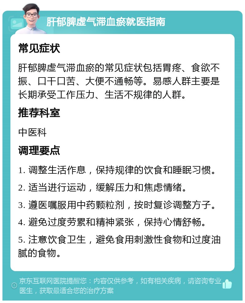 肝郁脾虚气滞血瘀就医指南 常见症状 肝郁脾虚气滞血瘀的常见症状包括胃疼、食欲不振、口干口苦、大便不通畅等。易感人群主要是长期承受工作压力、生活不规律的人群。 推荐科室 中医科 调理要点 1. 调整生活作息，保持规律的饮食和睡眠习惯。 2. 适当进行运动，缓解压力和焦虑情绪。 3. 遵医嘱服用中药颗粒剂，按时复诊调整方子。 4. 避免过度劳累和精神紧张，保持心情舒畅。 5. 注意饮食卫生，避免食用刺激性食物和过度油腻的食物。