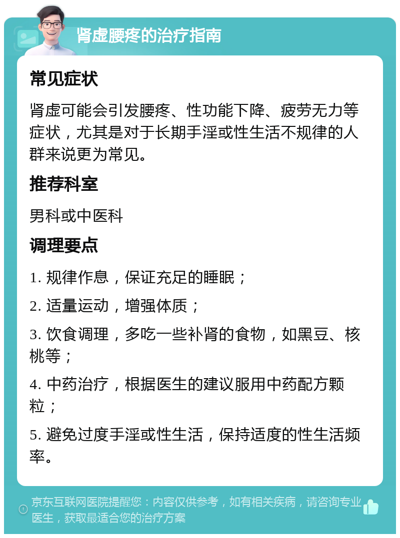 肾虚腰疼的治疗指南 常见症状 肾虚可能会引发腰疼、性功能下降、疲劳无力等症状，尤其是对于长期手淫或性生活不规律的人群来说更为常见。 推荐科室 男科或中医科 调理要点 1. 规律作息，保证充足的睡眠； 2. 适量运动，增强体质； 3. 饮食调理，多吃一些补肾的食物，如黑豆、核桃等； 4. 中药治疗，根据医生的建议服用中药配方颗粒； 5. 避免过度手淫或性生活，保持适度的性生活频率。