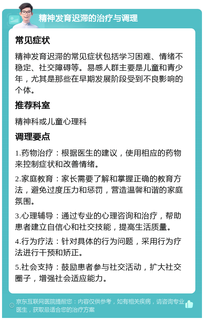 精神发育迟滞的治疗与调理 常见症状 精神发育迟滞的常见症状包括学习困难、情绪不稳定、社交障碍等。易感人群主要是儿童和青少年，尤其是那些在早期发展阶段受到不良影响的个体。 推荐科室 精神科或儿童心理科 调理要点 1.药物治疗：根据医生的建议，使用相应的药物来控制症状和改善情绪。 2.家庭教育：家长需要了解和掌握正确的教育方法，避免过度压力和惩罚，营造温馨和谐的家庭氛围。 3.心理辅导：通过专业的心理咨询和治疗，帮助患者建立自信心和社交技能，提高生活质量。 4.行为疗法：针对具体的行为问题，采用行为疗法进行干预和矫正。 5.社会支持：鼓励患者参与社交活动，扩大社交圈子，增强社会适应能力。