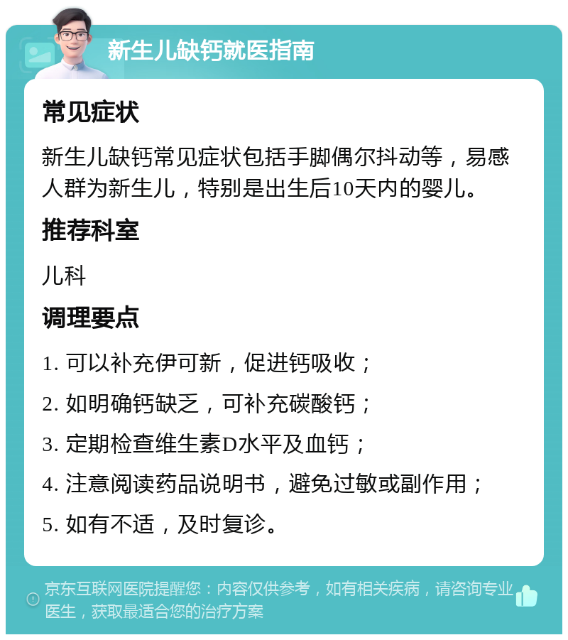 新生儿缺钙就医指南 常见症状 新生儿缺钙常见症状包括手脚偶尔抖动等，易感人群为新生儿，特别是出生后10天内的婴儿。 推荐科室 儿科 调理要点 1. 可以补充伊可新，促进钙吸收； 2. 如明确钙缺乏，可补充碳酸钙； 3. 定期检查维生素D水平及血钙； 4. 注意阅读药品说明书，避免过敏或副作用； 5. 如有不适，及时复诊。