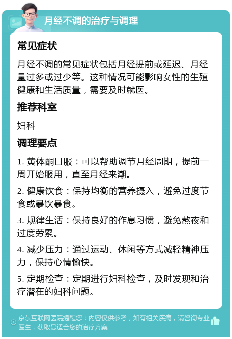 月经不调的治疗与调理 常见症状 月经不调的常见症状包括月经提前或延迟、月经量过多或过少等。这种情况可能影响女性的生殖健康和生活质量，需要及时就医。 推荐科室 妇科 调理要点 1. 黄体酮口服：可以帮助调节月经周期，提前一周开始服用，直至月经来潮。 2. 健康饮食：保持均衡的营养摄入，避免过度节食或暴饮暴食。 3. 规律生活：保持良好的作息习惯，避免熬夜和过度劳累。 4. 减少压力：通过运动、休闲等方式减轻精神压力，保持心情愉快。 5. 定期检查：定期进行妇科检查，及时发现和治疗潜在的妇科问题。