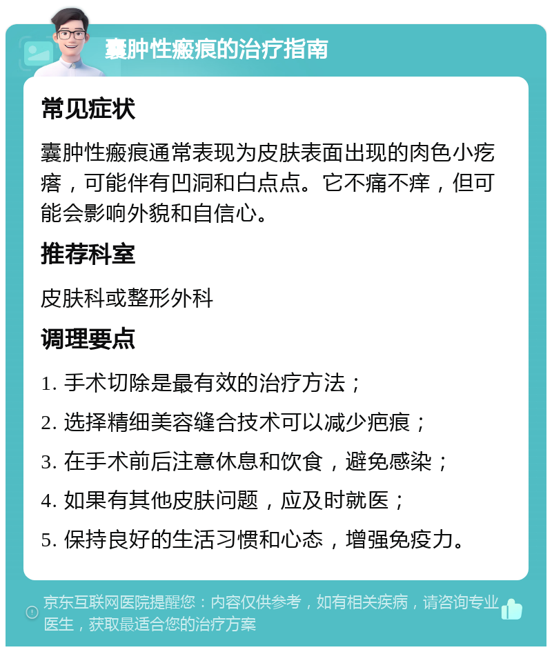 囊肿性瘢痕的治疗指南 常见症状 囊肿性瘢痕通常表现为皮肤表面出现的肉色小疙瘩，可能伴有凹洞和白点点。它不痛不痒，但可能会影响外貌和自信心。 推荐科室 皮肤科或整形外科 调理要点 1. 手术切除是最有效的治疗方法； 2. 选择精细美容缝合技术可以减少疤痕； 3. 在手术前后注意休息和饮食，避免感染； 4. 如果有其他皮肤问题，应及时就医； 5. 保持良好的生活习惯和心态，增强免疫力。