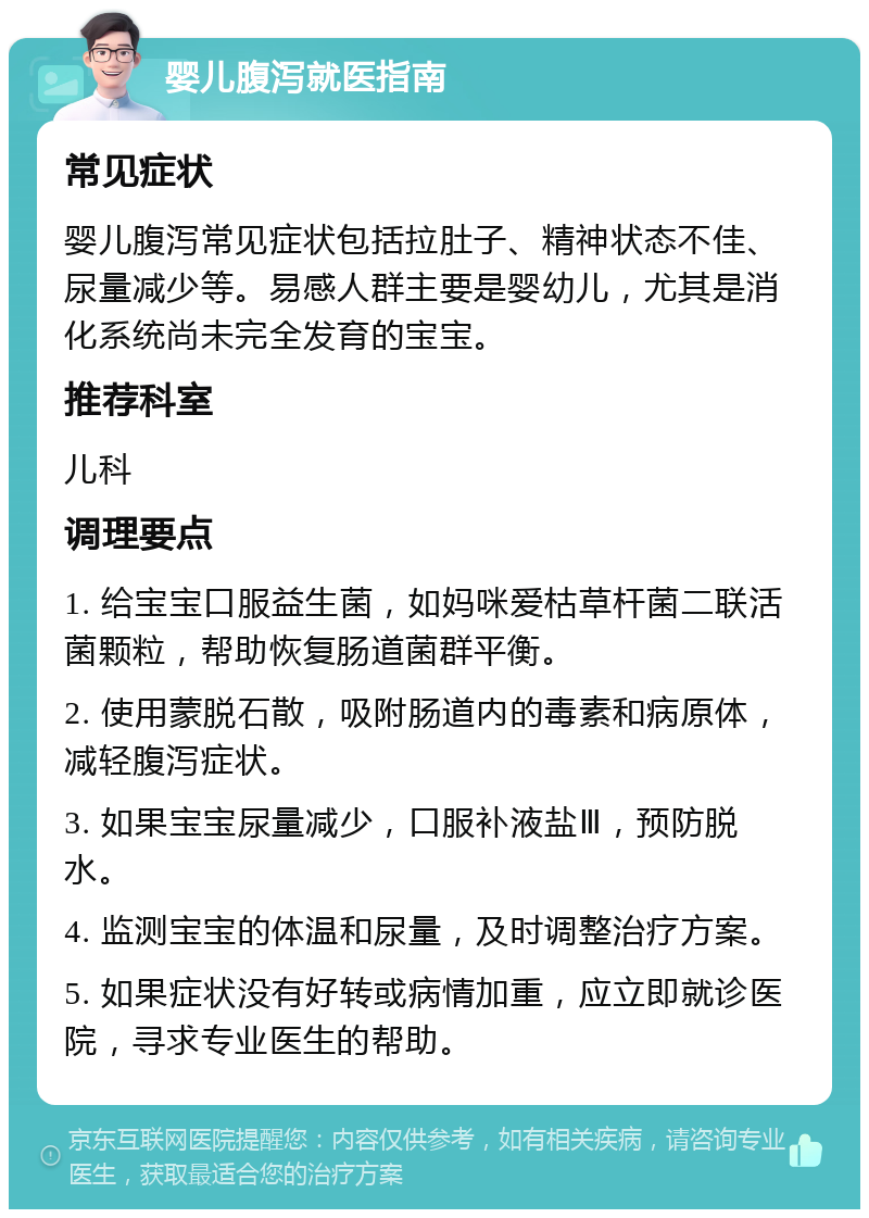 婴儿腹泻就医指南 常见症状 婴儿腹泻常见症状包括拉肚子、精神状态不佳、尿量减少等。易感人群主要是婴幼儿，尤其是消化系统尚未完全发育的宝宝。 推荐科室 儿科 调理要点 1. 给宝宝口服益生菌，如妈咪爱枯草杆菌二联活菌颗粒，帮助恢复肠道菌群平衡。 2. 使用蒙脱石散，吸附肠道内的毒素和病原体，减轻腹泻症状。 3. 如果宝宝尿量减少，口服补液盐Ⅲ，预防脱水。 4. 监测宝宝的体温和尿量，及时调整治疗方案。 5. 如果症状没有好转或病情加重，应立即就诊医院，寻求专业医生的帮助。