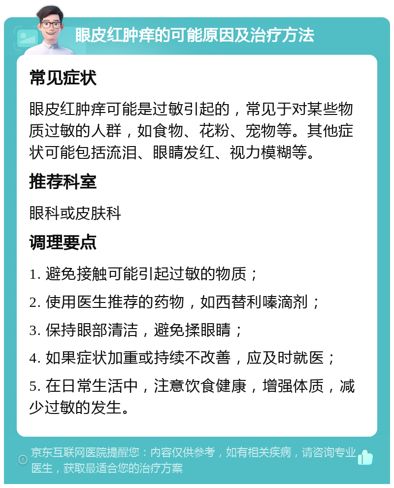 眼皮红肿痒的可能原因及治疗方法 常见症状 眼皮红肿痒可能是过敏引起的，常见于对某些物质过敏的人群，如食物、花粉、宠物等。其他症状可能包括流泪、眼睛发红、视力模糊等。 推荐科室 眼科或皮肤科 调理要点 1. 避免接触可能引起过敏的物质； 2. 使用医生推荐的药物，如西替利嗪滴剂； 3. 保持眼部清洁，避免揉眼睛； 4. 如果症状加重或持续不改善，应及时就医； 5. 在日常生活中，注意饮食健康，增强体质，减少过敏的发生。