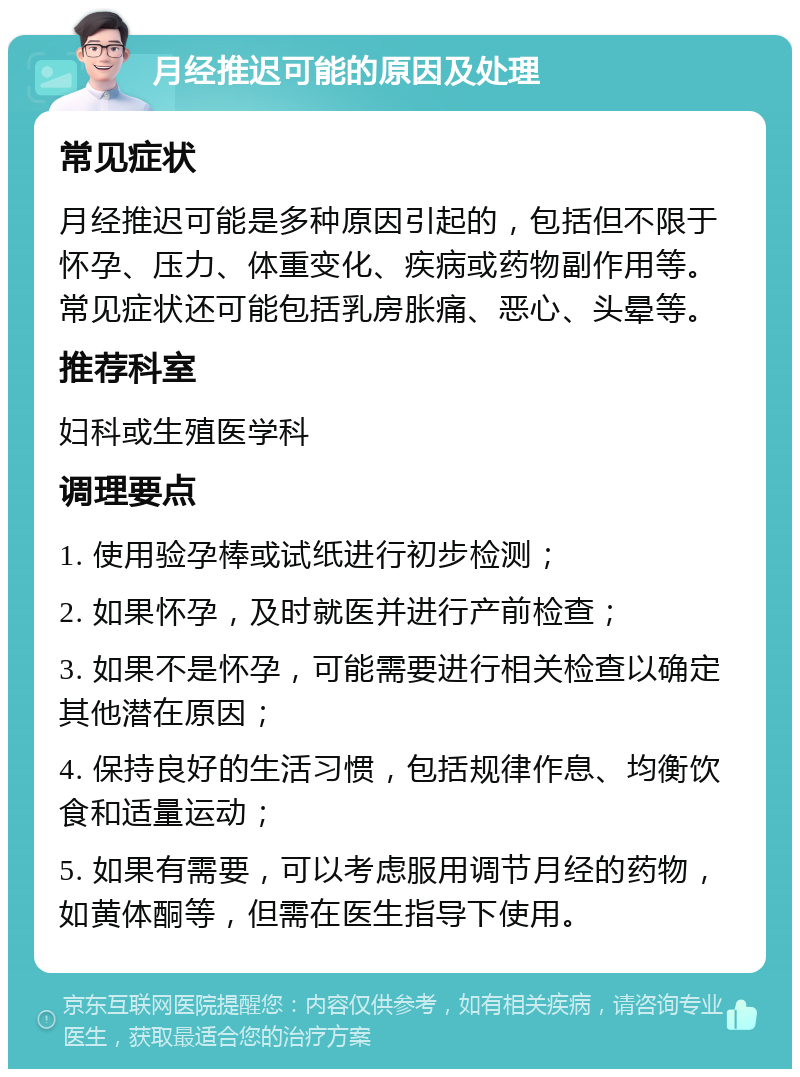 月经推迟可能的原因及处理 常见症状 月经推迟可能是多种原因引起的，包括但不限于怀孕、压力、体重变化、疾病或药物副作用等。常见症状还可能包括乳房胀痛、恶心、头晕等。 推荐科室 妇科或生殖医学科 调理要点 1. 使用验孕棒或试纸进行初步检测； 2. 如果怀孕，及时就医并进行产前检查； 3. 如果不是怀孕，可能需要进行相关检查以确定其他潜在原因； 4. 保持良好的生活习惯，包括规律作息、均衡饮食和适量运动； 5. 如果有需要，可以考虑服用调节月经的药物，如黄体酮等，但需在医生指导下使用。