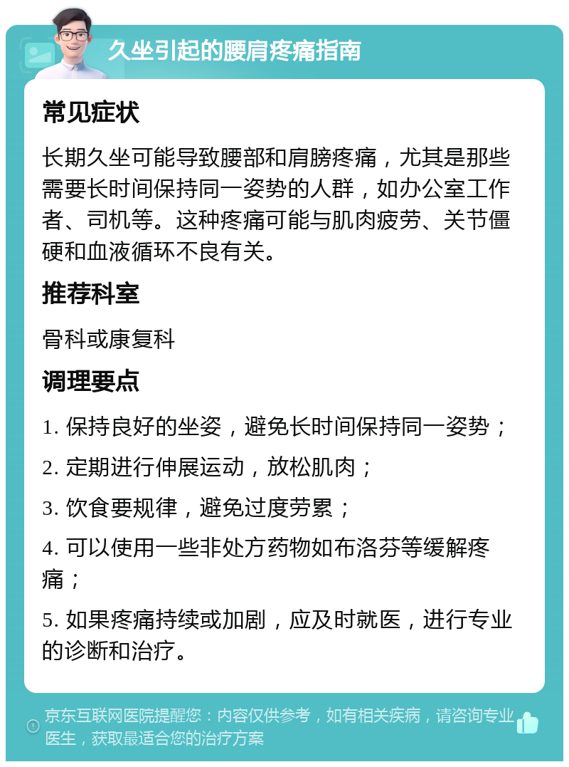 久坐引起的腰肩疼痛指南 常见症状 长期久坐可能导致腰部和肩膀疼痛，尤其是那些需要长时间保持同一姿势的人群，如办公室工作者、司机等。这种疼痛可能与肌肉疲劳、关节僵硬和血液循环不良有关。 推荐科室 骨科或康复科 调理要点 1. 保持良好的坐姿，避免长时间保持同一姿势； 2. 定期进行伸展运动，放松肌肉； 3. 饮食要规律，避免过度劳累； 4. 可以使用一些非处方药物如布洛芬等缓解疼痛； 5. 如果疼痛持续或加剧，应及时就医，进行专业的诊断和治疗。