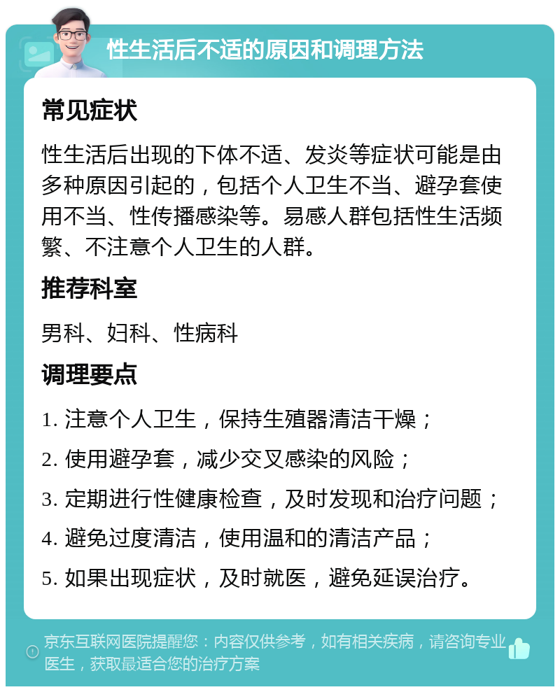 性生活后不适的原因和调理方法 常见症状 性生活后出现的下体不适、发炎等症状可能是由多种原因引起的，包括个人卫生不当、避孕套使用不当、性传播感染等。易感人群包括性生活频繁、不注意个人卫生的人群。 推荐科室 男科、妇科、性病科 调理要点 1. 注意个人卫生，保持生殖器清洁干燥； 2. 使用避孕套，减少交叉感染的风险； 3. 定期进行性健康检查，及时发现和治疗问题； 4. 避免过度清洁，使用温和的清洁产品； 5. 如果出现症状，及时就医，避免延误治疗。