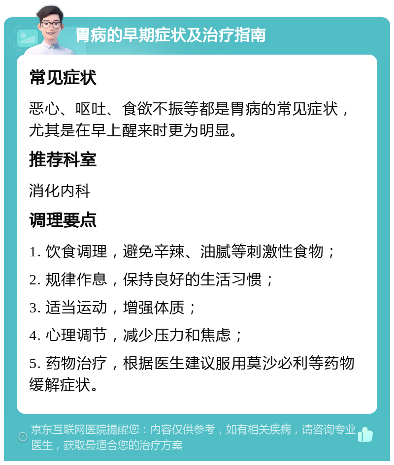 胃病的早期症状及治疗指南 常见症状 恶心、呕吐、食欲不振等都是胃病的常见症状，尤其是在早上醒来时更为明显。 推荐科室 消化内科 调理要点 1. 饮食调理，避免辛辣、油腻等刺激性食物； 2. 规律作息，保持良好的生活习惯； 3. 适当运动，增强体质； 4. 心理调节，减少压力和焦虑； 5. 药物治疗，根据医生建议服用莫沙必利等药物缓解症状。