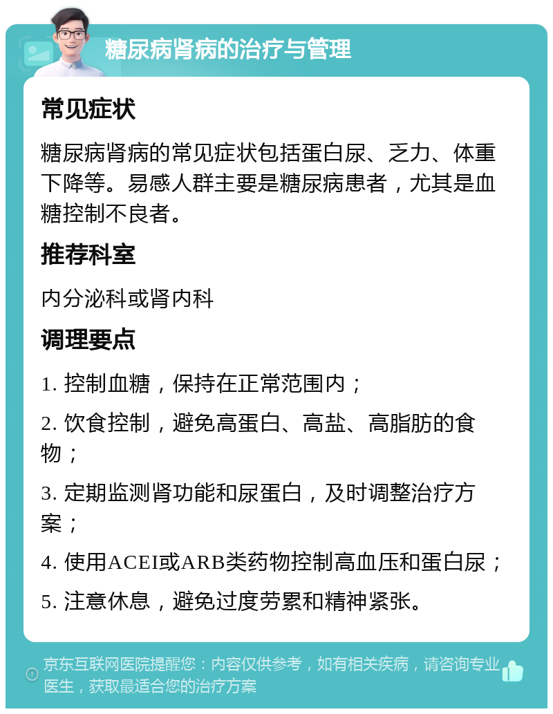 糖尿病肾病的治疗与管理 常见症状 糖尿病肾病的常见症状包括蛋白尿、乏力、体重下降等。易感人群主要是糖尿病患者，尤其是血糖控制不良者。 推荐科室 内分泌科或肾内科 调理要点 1. 控制血糖，保持在正常范围内； 2. 饮食控制，避免高蛋白、高盐、高脂肪的食物； 3. 定期监测肾功能和尿蛋白，及时调整治疗方案； 4. 使用ACEI或ARB类药物控制高血压和蛋白尿； 5. 注意休息，避免过度劳累和精神紧张。