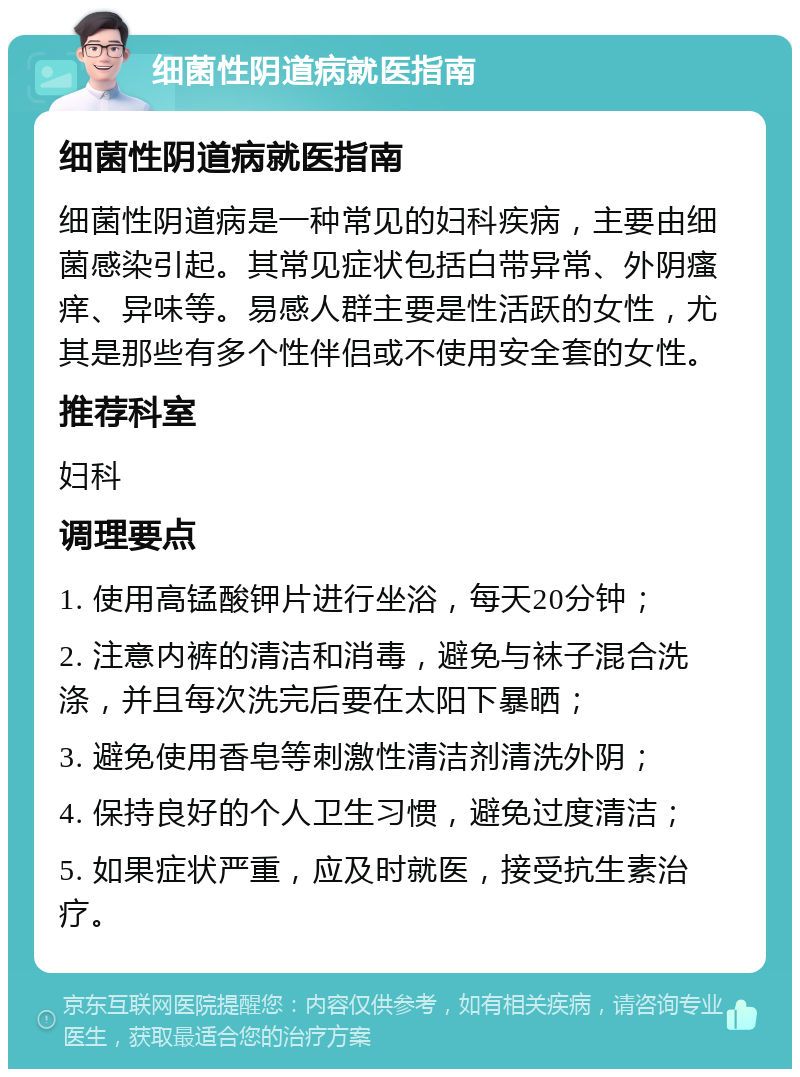 细菌性阴道病就医指南 细菌性阴道病就医指南 细菌性阴道病是一种常见的妇科疾病，主要由细菌感染引起。其常见症状包括白带异常、外阴瘙痒、异味等。易感人群主要是性活跃的女性，尤其是那些有多个性伴侣或不使用安全套的女性。 推荐科室 妇科 调理要点 1. 使用高锰酸钾片进行坐浴，每天20分钟； 2. 注意内裤的清洁和消毒，避免与袜子混合洗涤，并且每次洗完后要在太阳下暴晒； 3. 避免使用香皂等刺激性清洁剂清洗外阴； 4. 保持良好的个人卫生习惯，避免过度清洁； 5. 如果症状严重，应及时就医，接受抗生素治疗。