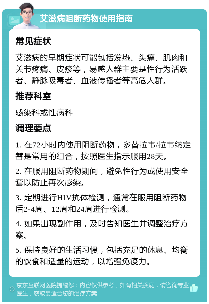 艾滋病阻断药物使用指南 常见症状 艾滋病的早期症状可能包括发热、头痛、肌肉和关节疼痛、皮疹等，易感人群主要是性行为活跃者、静脉吸毒者、血液传播者等高危人群。 推荐科室 感染科或性病科 调理要点 1. 在72小时内使用阻断药物，多替拉韦/拉韦纳定替是常用的组合，按照医生指示服用28天。 2. 在服用阻断药物期间，避免性行为或使用安全套以防止再次感染。 3. 定期进行HIV抗体检测，通常在服用阻断药物后2-4周、12周和24周进行检测。 4. 如果出现副作用，及时告知医生并调整治疗方案。 5. 保持良好的生活习惯，包括充足的休息、均衡的饮食和适量的运动，以增强免疫力。