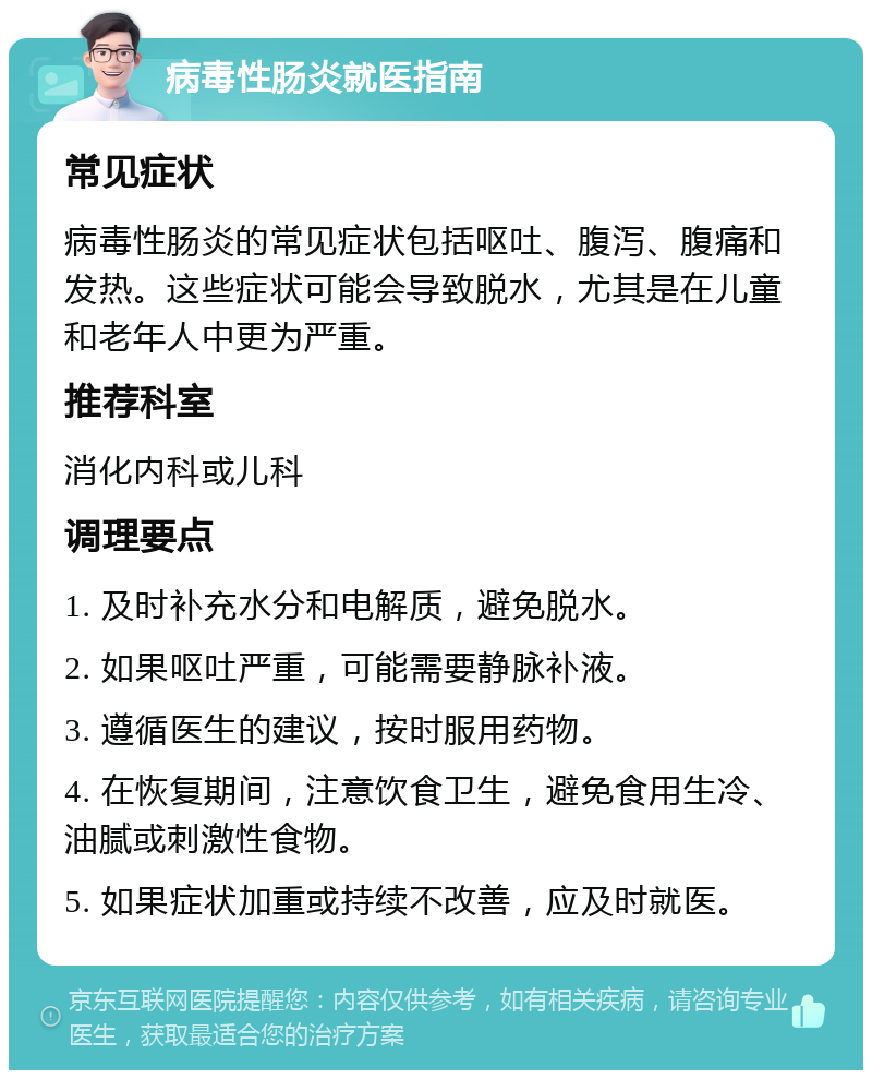 病毒性肠炎就医指南 常见症状 病毒性肠炎的常见症状包括呕吐、腹泻、腹痛和发热。这些症状可能会导致脱水，尤其是在儿童和老年人中更为严重。 推荐科室 消化内科或儿科 调理要点 1. 及时补充水分和电解质，避免脱水。 2. 如果呕吐严重，可能需要静脉补液。 3. 遵循医生的建议，按时服用药物。 4. 在恢复期间，注意饮食卫生，避免食用生冷、油腻或刺激性食物。 5. 如果症状加重或持续不改善，应及时就医。