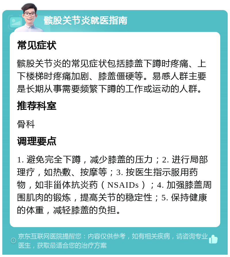 髌股关节炎就医指南 常见症状 髌股关节炎的常见症状包括膝盖下蹲时疼痛、上下楼梯时疼痛加剧、膝盖僵硬等。易感人群主要是长期从事需要频繁下蹲的工作或运动的人群。 推荐科室 骨科 调理要点 1. 避免完全下蹲，减少膝盖的压力；2. 进行局部理疗，如热敷、按摩等；3. 按医生指示服用药物，如非甾体抗炎药（NSAIDs）；4. 加强膝盖周围肌肉的锻炼，提高关节的稳定性；5. 保持健康的体重，减轻膝盖的负担。