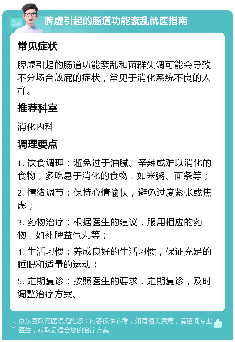 脾虚引起的肠道功能紊乱就医指南 常见症状 脾虚引起的肠道功能紊乱和菌群失调可能会导致不分场合放屁的症状，常见于消化系统不良的人群。 推荐科室 消化内科 调理要点 1. 饮食调理：避免过于油腻、辛辣或难以消化的食物，多吃易于消化的食物，如米粥、面条等； 2. 情绪调节：保持心情愉快，避免过度紧张或焦虑； 3. 药物治疗：根据医生的建议，服用相应的药物，如补脾益气丸等； 4. 生活习惯：养成良好的生活习惯，保证充足的睡眠和适量的运动； 5. 定期复诊：按照医生的要求，定期复诊，及时调整治疗方案。