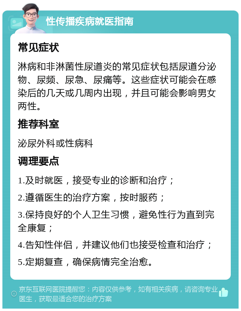 性传播疾病就医指南 常见症状 淋病和非淋菌性尿道炎的常见症状包括尿道分泌物、尿频、尿急、尿痛等。这些症状可能会在感染后的几天或几周内出现，并且可能会影响男女两性。 推荐科室 泌尿外科或性病科 调理要点 1.及时就医，接受专业的诊断和治疗； 2.遵循医生的治疗方案，按时服药； 3.保持良好的个人卫生习惯，避免性行为直到完全康复； 4.告知性伴侣，并建议他们也接受检查和治疗； 5.定期复查，确保病情完全治愈。