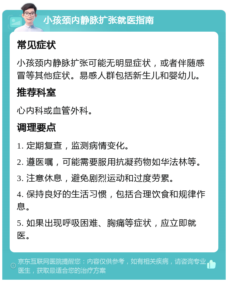 小孩颈内静脉扩张就医指南 常见症状 小孩颈内静脉扩张可能无明显症状，或者伴随感冒等其他症状。易感人群包括新生儿和婴幼儿。 推荐科室 心内科或血管外科。 调理要点 1. 定期复查，监测病情变化。 2. 遵医嘱，可能需要服用抗凝药物如华法林等。 3. 注意休息，避免剧烈运动和过度劳累。 4. 保持良好的生活习惯，包括合理饮食和规律作息。 5. 如果出现呼吸困难、胸痛等症状，应立即就医。