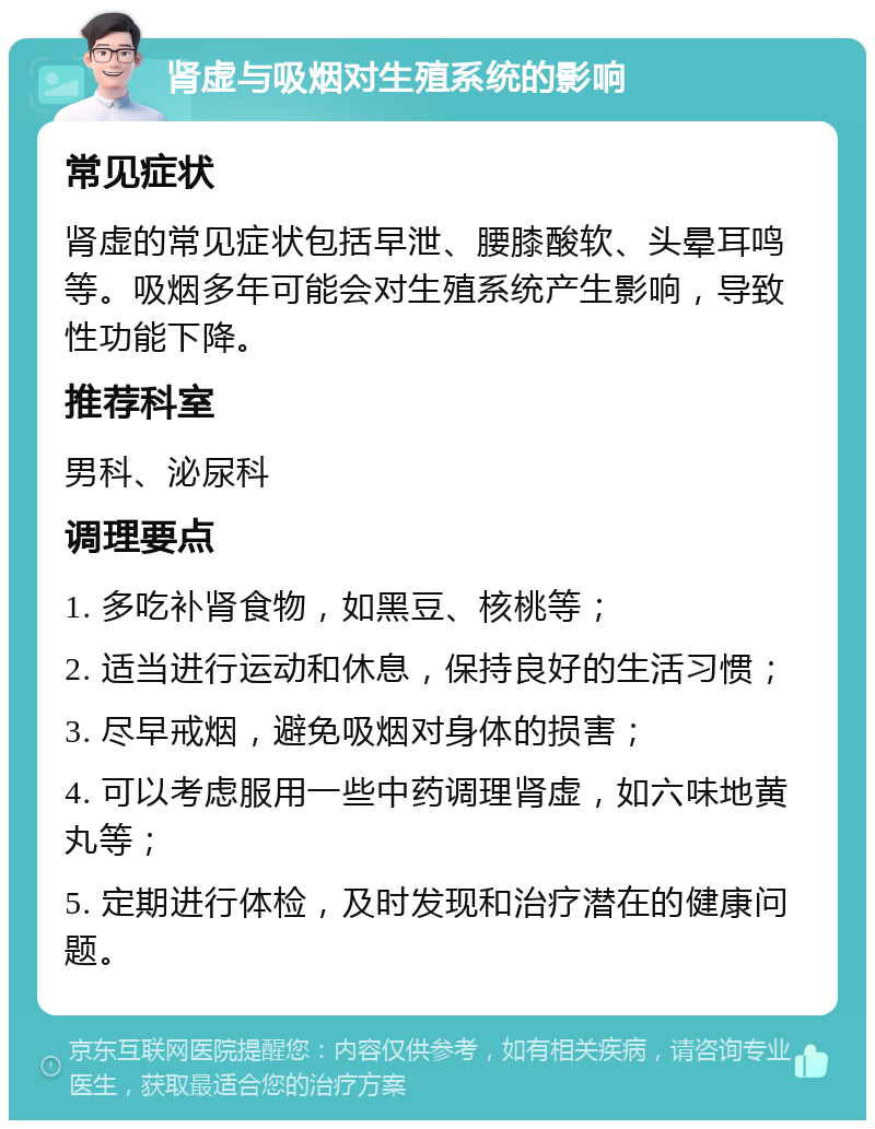 肾虚与吸烟对生殖系统的影响 常见症状 肾虚的常见症状包括早泄、腰膝酸软、头晕耳鸣等。吸烟多年可能会对生殖系统产生影响，导致性功能下降。 推荐科室 男科、泌尿科 调理要点 1. 多吃补肾食物，如黑豆、核桃等； 2. 适当进行运动和休息，保持良好的生活习惯； 3. 尽早戒烟，避免吸烟对身体的损害； 4. 可以考虑服用一些中药调理肾虚，如六味地黄丸等； 5. 定期进行体检，及时发现和治疗潜在的健康问题。