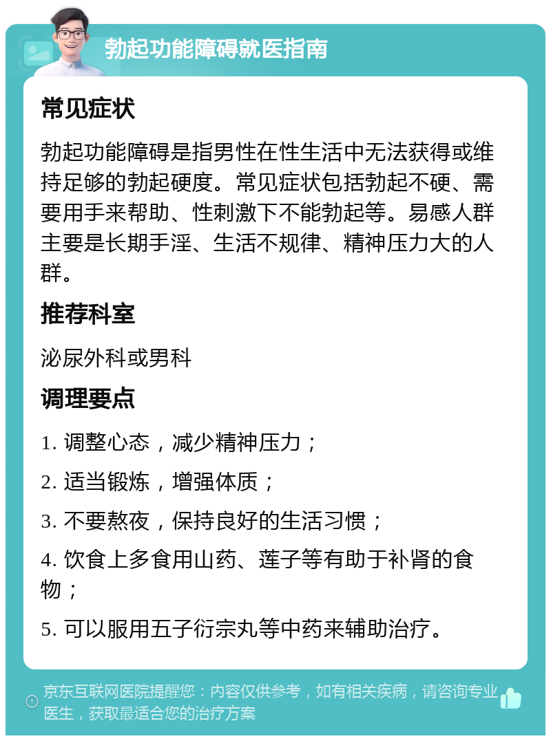 勃起功能障碍就医指南 常见症状 勃起功能障碍是指男性在性生活中无法获得或维持足够的勃起硬度。常见症状包括勃起不硬、需要用手来帮助、性刺激下不能勃起等。易感人群主要是长期手淫、生活不规律、精神压力大的人群。 推荐科室 泌尿外科或男科 调理要点 1. 调整心态，减少精神压力； 2. 适当锻炼，增强体质； 3. 不要熬夜，保持良好的生活习惯； 4. 饮食上多食用山药、莲子等有助于补肾的食物； 5. 可以服用五子衍宗丸等中药来辅助治疗。