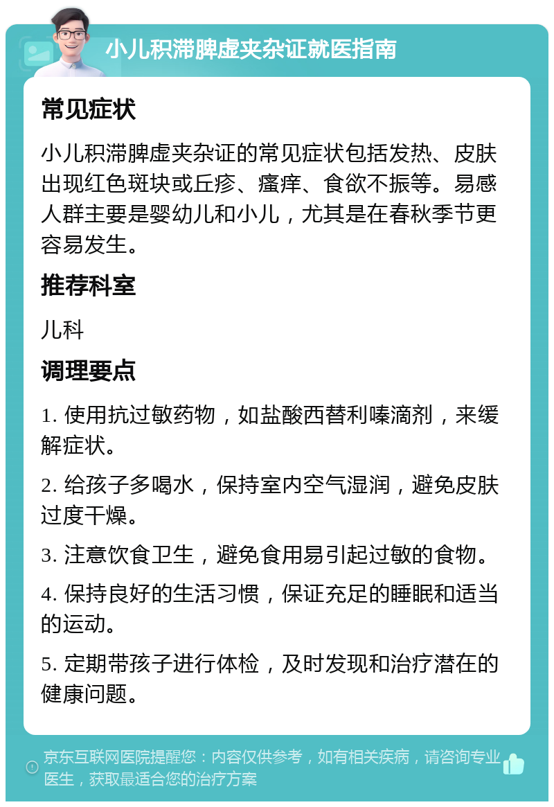 小儿积滞脾虚夹杂证就医指南 常见症状 小儿积滞脾虚夹杂证的常见症状包括发热、皮肤出现红色斑块或丘疹、瘙痒、食欲不振等。易感人群主要是婴幼儿和小儿，尤其是在春秋季节更容易发生。 推荐科室 儿科 调理要点 1. 使用抗过敏药物，如盐酸西替利嗪滴剂，来缓解症状。 2. 给孩子多喝水，保持室内空气湿润，避免皮肤过度干燥。 3. 注意饮食卫生，避免食用易引起过敏的食物。 4. 保持良好的生活习惯，保证充足的睡眠和适当的运动。 5. 定期带孩子进行体检，及时发现和治疗潜在的健康问题。