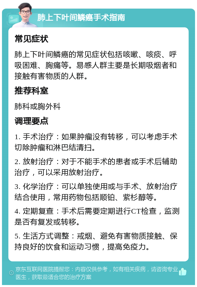 肺上下叶间鳞癌手术指南 常见症状 肺上下叶间鳞癌的常见症状包括咳嗽、咳痰、呼吸困难、胸痛等。易感人群主要是长期吸烟者和接触有害物质的人群。 推荐科室 肺科或胸外科 调理要点 1. 手术治疗：如果肿瘤没有转移，可以考虑手术切除肿瘤和淋巴结清扫。 2. 放射治疗：对于不能手术的患者或手术后辅助治疗，可以采用放射治疗。 3. 化学治疗：可以单独使用或与手术、放射治疗结合使用，常用药物包括顺铂、紫杉醇等。 4. 定期复查：手术后需要定期进行CT检查，监测是否有复发或转移。 5. 生活方式调整：戒烟、避免有害物质接触、保持良好的饮食和运动习惯，提高免疫力。