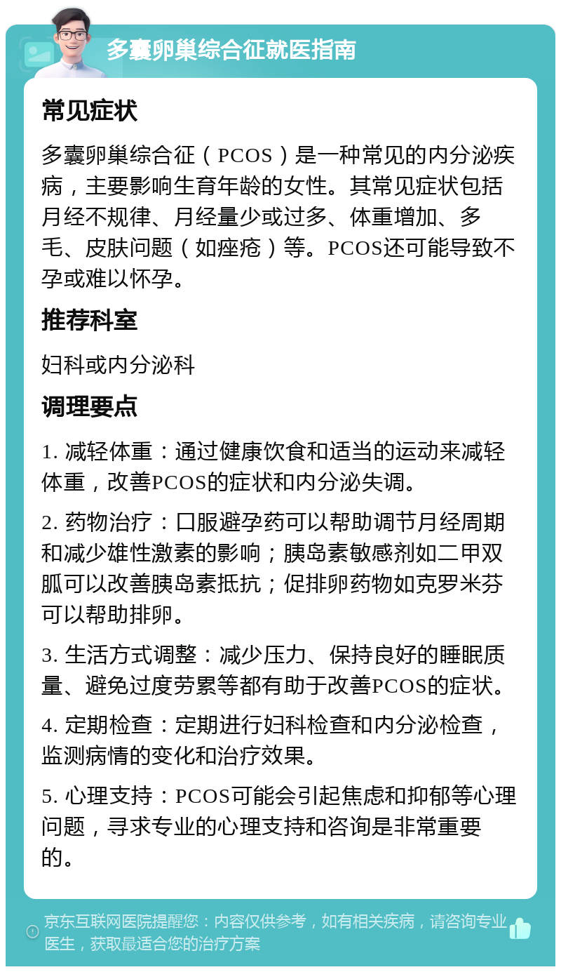 多囊卵巢综合征就医指南 常见症状 多囊卵巢综合征（PCOS）是一种常见的内分泌疾病，主要影响生育年龄的女性。其常见症状包括月经不规律、月经量少或过多、体重增加、多毛、皮肤问题（如痤疮）等。PCOS还可能导致不孕或难以怀孕。 推荐科室 妇科或内分泌科 调理要点 1. 减轻体重：通过健康饮食和适当的运动来减轻体重，改善PCOS的症状和内分泌失调。 2. 药物治疗：口服避孕药可以帮助调节月经周期和减少雄性激素的影响；胰岛素敏感剂如二甲双胍可以改善胰岛素抵抗；促排卵药物如克罗米芬可以帮助排卵。 3. 生活方式调整：减少压力、保持良好的睡眠质量、避免过度劳累等都有助于改善PCOS的症状。 4. 定期检查：定期进行妇科检查和内分泌检查，监测病情的变化和治疗效果。 5. 心理支持：PCOS可能会引起焦虑和抑郁等心理问题，寻求专业的心理支持和咨询是非常重要的。