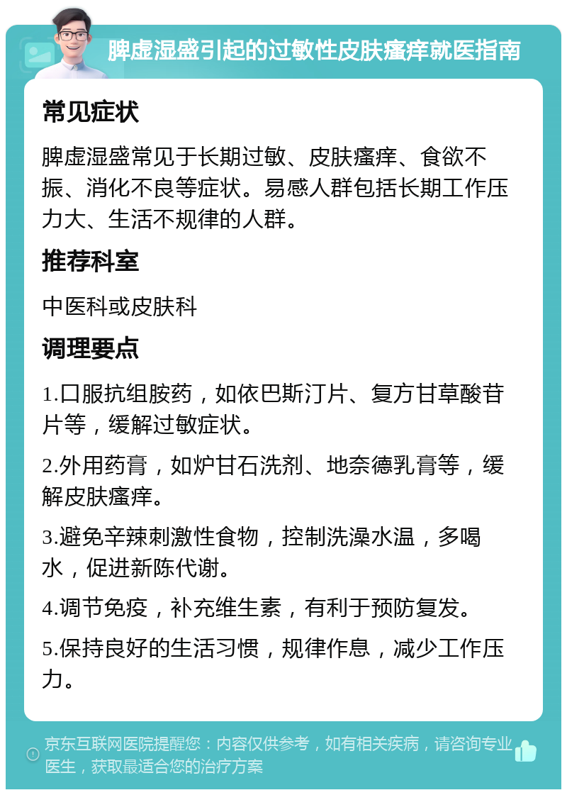 脾虚湿盛引起的过敏性皮肤瘙痒就医指南 常见症状 脾虚湿盛常见于长期过敏、皮肤瘙痒、食欲不振、消化不良等症状。易感人群包括长期工作压力大、生活不规律的人群。 推荐科室 中医科或皮肤科 调理要点 1.口服抗组胺药，如依巴斯汀片、复方甘草酸苷片等，缓解过敏症状。 2.外用药膏，如炉甘石洗剂、地奈德乳膏等，缓解皮肤瘙痒。 3.避免辛辣刺激性食物，控制洗澡水温，多喝水，促进新陈代谢。 4.调节免疫，补充维生素，有利于预防复发。 5.保持良好的生活习惯，规律作息，减少工作压力。