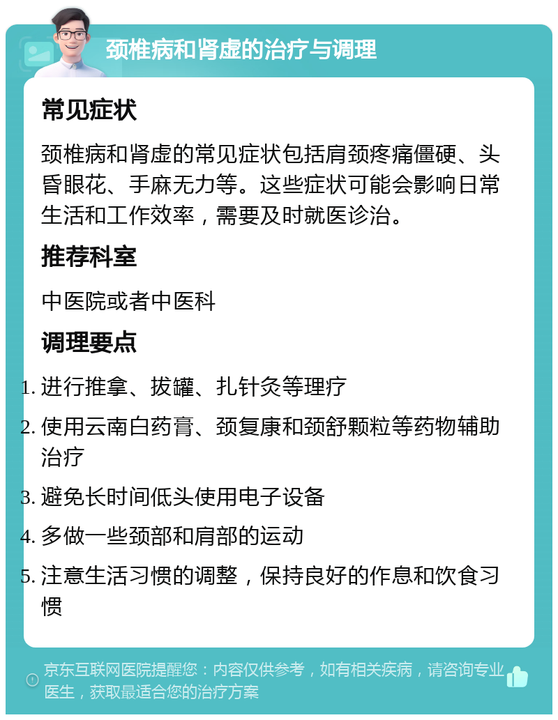 颈椎病和肾虚的治疗与调理 常见症状 颈椎病和肾虚的常见症状包括肩颈疼痛僵硬、头昏眼花、手麻无力等。这些症状可能会影响日常生活和工作效率，需要及时就医诊治。 推荐科室 中医院或者中医科 调理要点 进行推拿、拔罐、扎针灸等理疗 使用云南白药膏、颈复康和颈舒颗粒等药物辅助治疗 避免长时间低头使用电子设备 多做一些颈部和肩部的运动 注意生活习惯的调整，保持良好的作息和饮食习惯