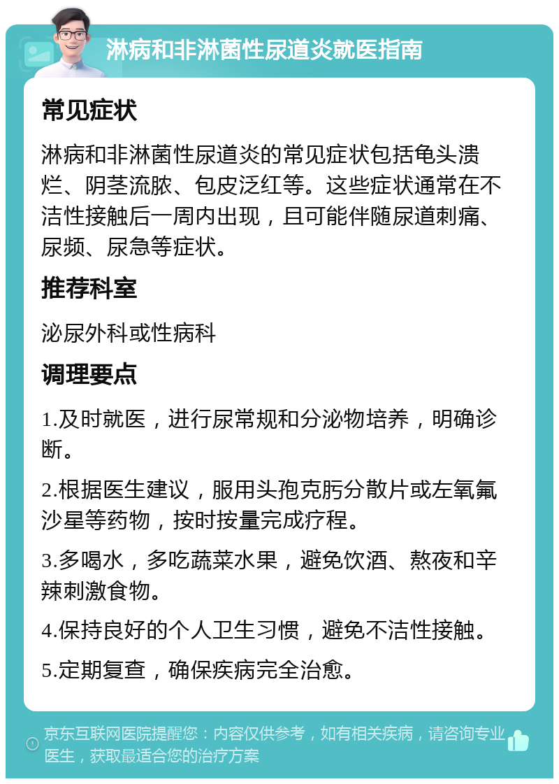 淋病和非淋菌性尿道炎就医指南 常见症状 淋病和非淋菌性尿道炎的常见症状包括龟头溃烂、阴茎流脓、包皮泛红等。这些症状通常在不洁性接触后一周内出现，且可能伴随尿道刺痛、尿频、尿急等症状。 推荐科室 泌尿外科或性病科 调理要点 1.及时就医，进行尿常规和分泌物培养，明确诊断。 2.根据医生建议，服用头孢克肟分散片或左氧氟沙星等药物，按时按量完成疗程。 3.多喝水，多吃蔬菜水果，避免饮酒、熬夜和辛辣刺激食物。 4.保持良好的个人卫生习惯，避免不洁性接触。 5.定期复查，确保疾病完全治愈。