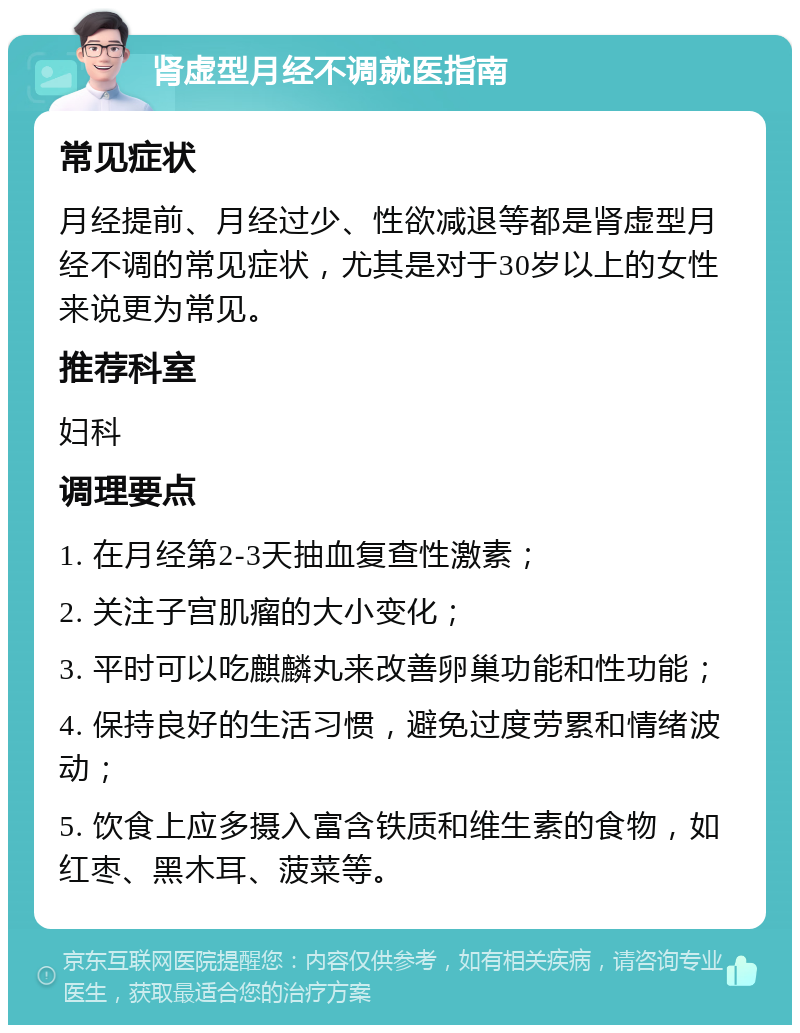 肾虚型月经不调就医指南 常见症状 月经提前、月经过少、性欲减退等都是肾虚型月经不调的常见症状，尤其是对于30岁以上的女性来说更为常见。 推荐科室 妇科 调理要点 1. 在月经第2-3天抽血复查性激素； 2. 关注子宫肌瘤的大小变化； 3. 平时可以吃麒麟丸来改善卵巢功能和性功能； 4. 保持良好的生活习惯，避免过度劳累和情绪波动； 5. 饮食上应多摄入富含铁质和维生素的食物，如红枣、黑木耳、菠菜等。