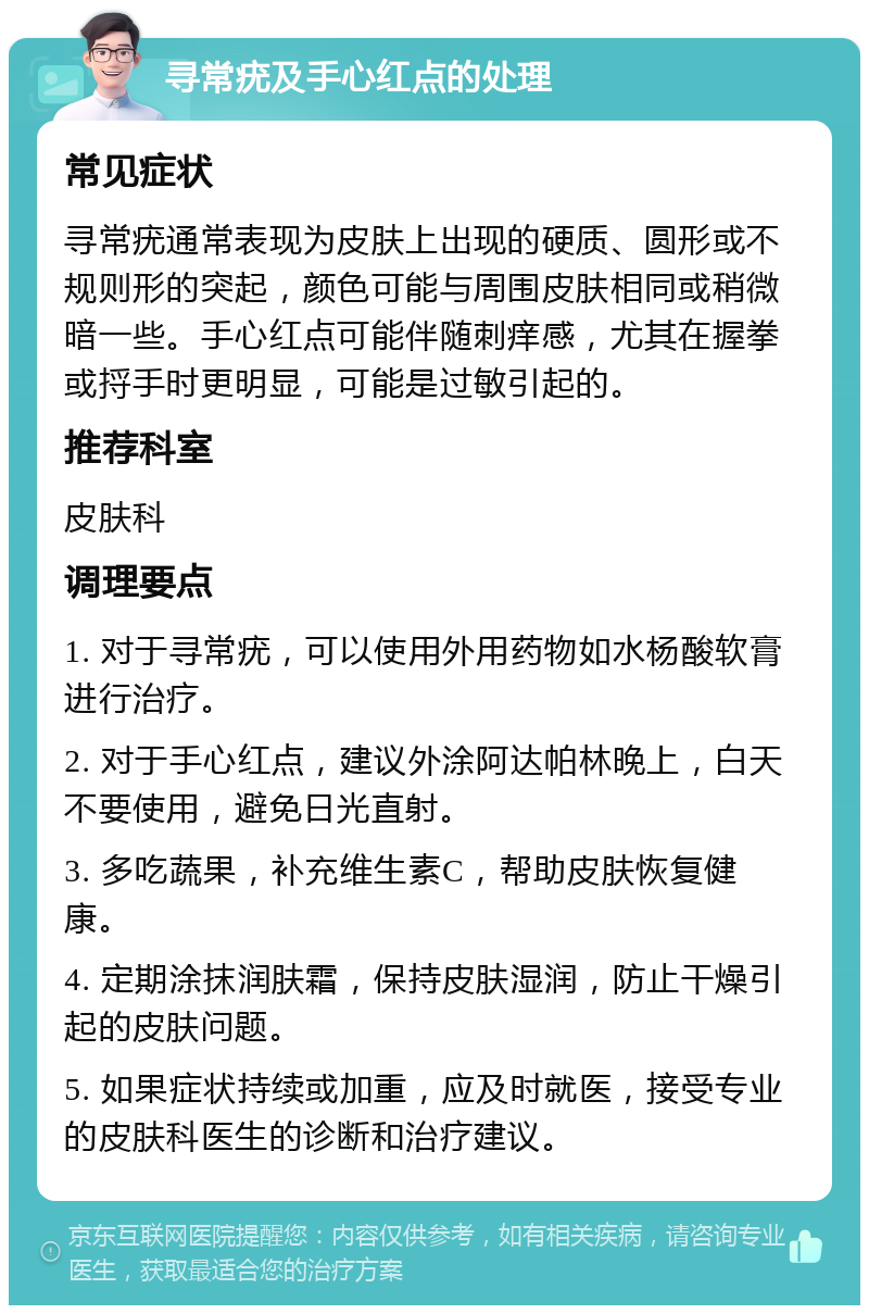 寻常疣及手心红点的处理 常见症状 寻常疣通常表现为皮肤上出现的硬质、圆形或不规则形的突起，颜色可能与周围皮肤相同或稍微暗一些。手心红点可能伴随刺痒感，尤其在握拳或捋手时更明显，可能是过敏引起的。 推荐科室 皮肤科 调理要点 1. 对于寻常疣，可以使用外用药物如水杨酸软膏进行治疗。 2. 对于手心红点，建议外涂阿达帕林晚上，白天不要使用，避免日光直射。 3. 多吃蔬果，补充维生素C，帮助皮肤恢复健康。 4. 定期涂抹润肤霜，保持皮肤湿润，防止干燥引起的皮肤问题。 5. 如果症状持续或加重，应及时就医，接受专业的皮肤科医生的诊断和治疗建议。