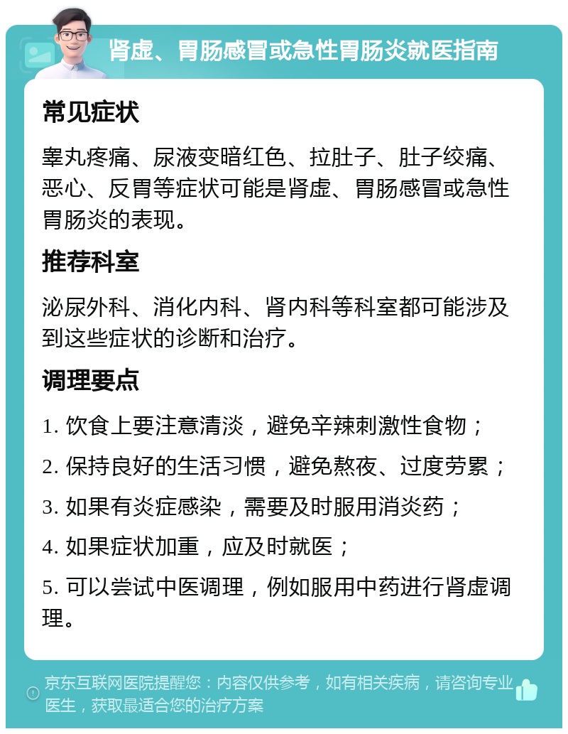 肾虚、胃肠感冒或急性胃肠炎就医指南 常见症状 睾丸疼痛、尿液变暗红色、拉肚子、肚子绞痛、恶心、反胃等症状可能是肾虚、胃肠感冒或急性胃肠炎的表现。 推荐科室 泌尿外科、消化内科、肾内科等科室都可能涉及到这些症状的诊断和治疗。 调理要点 1. 饮食上要注意清淡，避免辛辣刺激性食物； 2. 保持良好的生活习惯，避免熬夜、过度劳累； 3. 如果有炎症感染，需要及时服用消炎药； 4. 如果症状加重，应及时就医； 5. 可以尝试中医调理，例如服用中药进行肾虚调理。