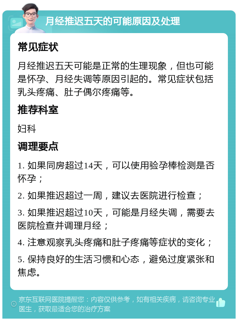 月经推迟五天的可能原因及处理 常见症状 月经推迟五天可能是正常的生理现象，但也可能是怀孕、月经失调等原因引起的。常见症状包括乳头疼痛、肚子偶尔疼痛等。 推荐科室 妇科 调理要点 1. 如果同房超过14天，可以使用验孕棒检测是否怀孕； 2. 如果推迟超过一周，建议去医院进行检查； 3. 如果推迟超过10天，可能是月经失调，需要去医院检查并调理月经； 4. 注意观察乳头疼痛和肚子疼痛等症状的变化； 5. 保持良好的生活习惯和心态，避免过度紧张和焦虑。